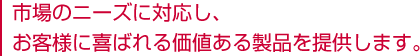 市場のニーズに対応し、お客様に喜ばれる価値ある製品を提供します。