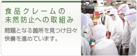 食品クレームの 未然防止への取組み 問題となる箇所を見つけ日々快善を進めています。