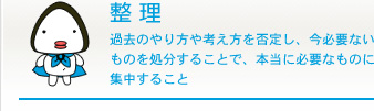 整理 過去のやり方や考え方を否定し、今必要ないものを処分することで、本当に必要なものに集中すること