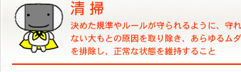 清掃 決めた規準やルールが守られるように、守れない大もとの原因を取り除き、あらゆるムダを排除し、正常な状態を維持すること