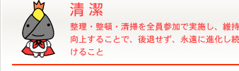 清潔 整理・整頓・清掃を全員参加で実施し、維持向上することで、後退せず、永遠に進化し続けること